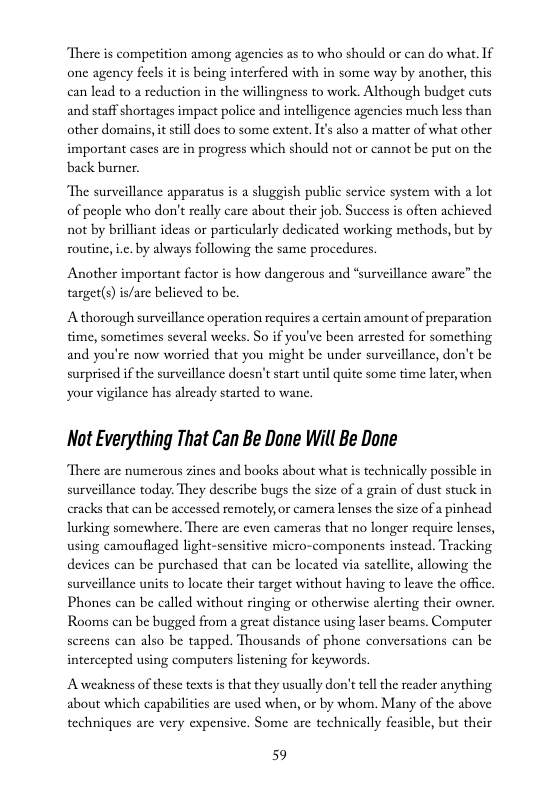on among agencies as to who should or can do what. If one agency fecls it is being interfered with in some way by another, this can lead to a reduction in the willingness to work. Although budget cuts  and staff shortages impact police and intelligence agencies much less than other domains, it still does to some extent. It also a matter of what other important cases are in progress which should not or cannot be put on the back burner.  “The surveillance apparatus is a sluggish public service system with a lot of peaple who don’t really care about their job. Success i often achieved not by brilliant ideas or particularly dedicated working methods, but by routine, i.c. by always following the same procedures.  Another important factor is how dangerous and “surveillance aware” the target(s) is/ase believed to be.  A thorough surveillance operation requires a certain amount of preparation time, sometimes several wecks. So if you’ve been arrested for something and you’re now worried that you might be under surveillance, don’t be surprised if the surveillance doesn’t start until quite some time later when your vigilance has alrcady started to wane.  Not Everything That Can Be Done Will Be Done  There are numerous zines and books about what is technically possible in surveillance today. They describe bugs the si  of a grain of dust stuck in cracks that can be accessed remotely,or camera lenses the size of a pinhead lurking somewhere. There are even cameras that no longer require lenses, using camouflaged light-sensitive micro-components instead. Tracking devices ean be purchased that can be located via satellte, allowing the surveillance units to locate their target without having to leave the offic, Phones can be called without ringing or otherwise alerting their owner. Rooms can be bugged from a great distance using laser beams. Computer screens can also be tapped. Thousands of phone conversations can be intercepted using computers listening for keywords.  Aweakness of these texts is that they usually don’ttell the reader anything about which capabilities arc used when, or by whom. Many of the above techniques are very expensive. Some arc technically feasible, but their  59 